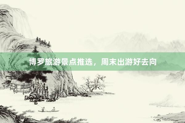 博罗旅游景点推选，周末出游好去向