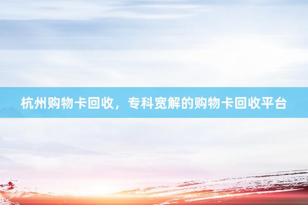 杭州购物卡回收，专科宽解的购物卡回收平台