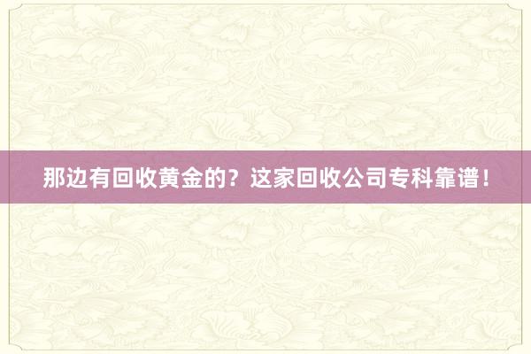 那边有回收黄金的？这家回收公司专科靠谱！