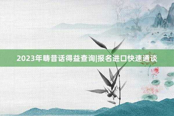 2023年畴昔话得益查询|报名进口快速通谈