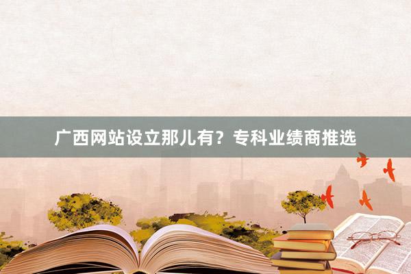 广西网站设立那儿有？专科业绩商推选