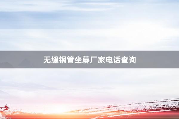 无缝钢管坐蓐厂家电话查询
