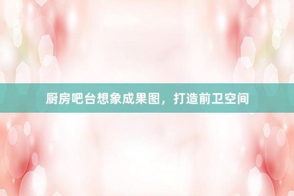厨房吧台想象成果图，打造前卫空间