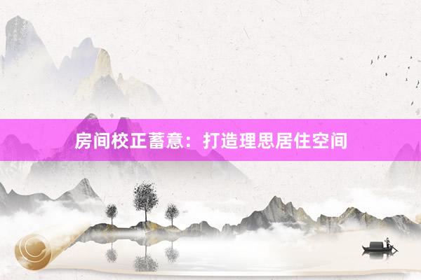 房间校正蓄意：打造理思居住空间